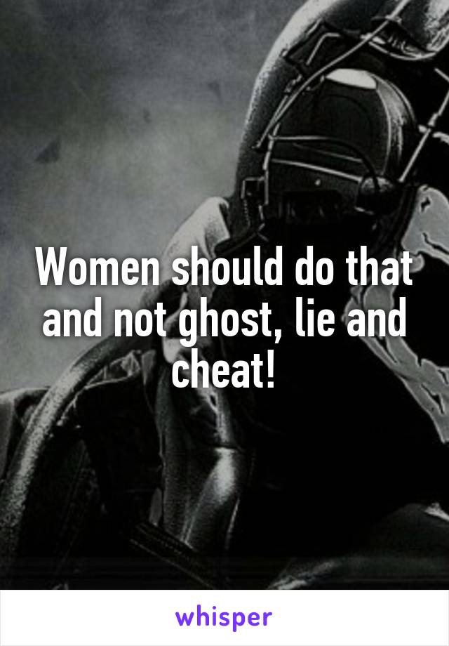Women should do that and not ghost, lie and cheat!