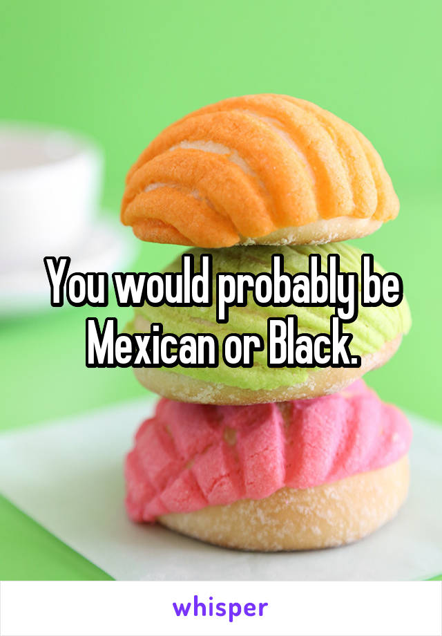 You would probably be Mexican or Black.