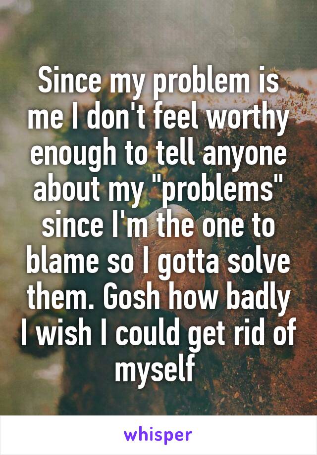 Since my problem is me I don't feel worthy enough to tell anyone about my "problems" since I'm the one to blame so I gotta solve them. Gosh how badly I wish I could get rid of myself 
