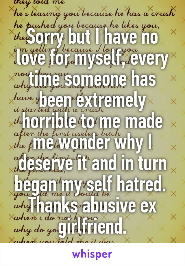 Sorry but I have no love for myself, every time someone has been extremely horrible to me made me wonder why I deserve it and in turn began my self hatred. 
Thanks abusive ex girlfriend.