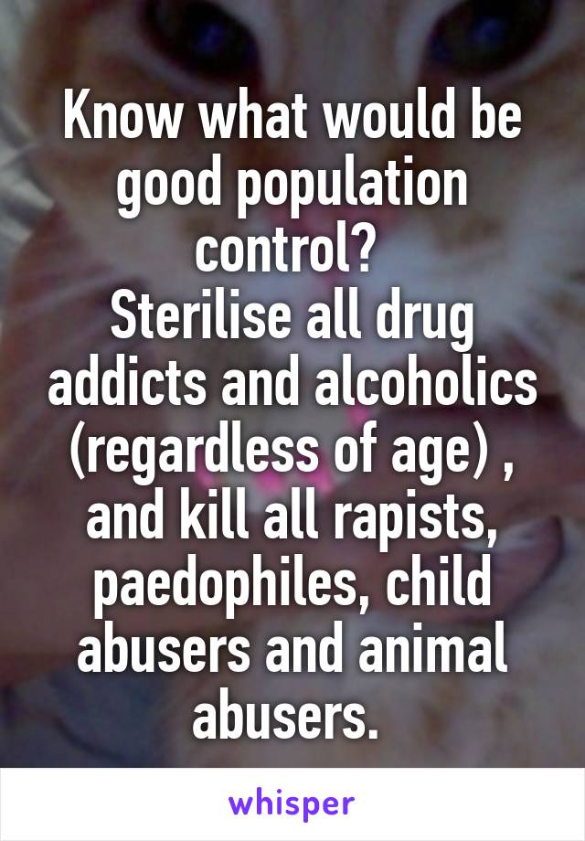 Know what would be good population control? 
Sterilise all drug addicts and alcoholics (regardless of age) , and kill all rapists, paedophiles, child abusers and animal abusers. 