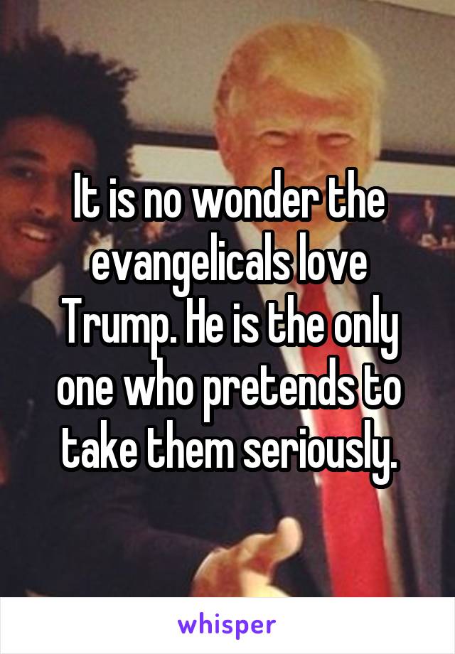 It is no wonder the evangelicals love Trump. He is the only one who pretends to take them seriously.
