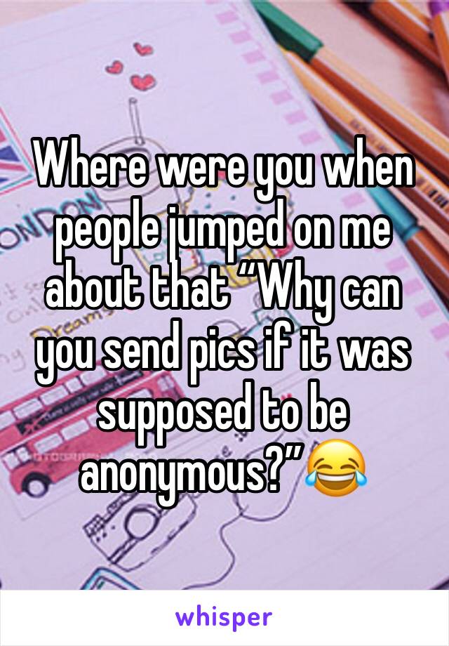 Where were you when people jumped on me about that “Why can you send pics if it was supposed to be anonymous?”😂