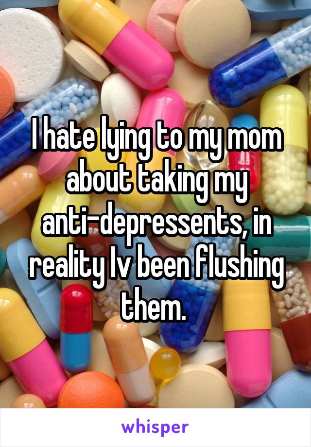 I hate lying to my mom about taking my anti-depressents, in reality Iv been flushing them. 