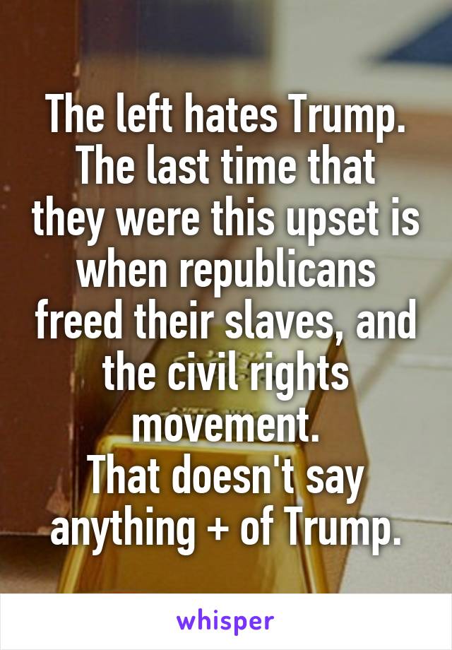 The left hates Trump.
The last time that they were this upset is when republicans freed their slaves, and the civil rights movement.
That doesn't say anything + of Trump.