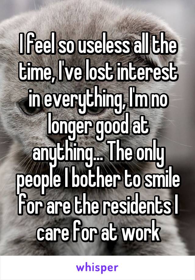 I feel so useless all the time, I've lost interest in everything, I'm no longer good at anything... The only people I bother to smile for are the residents I care for at work