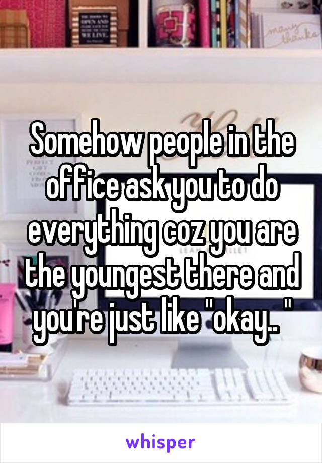 Somehow people in the office ask you to do everything coz you are the youngest there and you're just like "okay.. "
