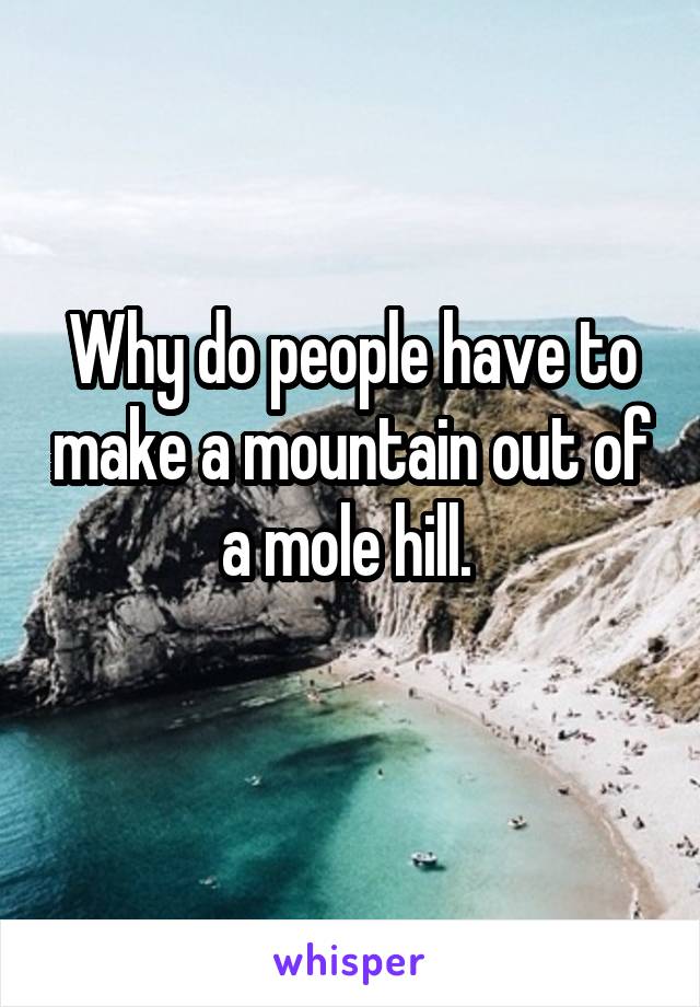 Why do people have to make a mountain out of a mole hill. 
