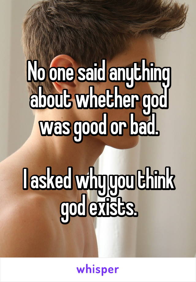 No one said anything about whether god was good or bad.

I asked why you think god exists.