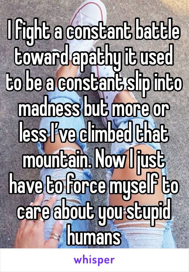 I fight a constant battle toward apathy it used to be a constant slip into madness but more or less I’ve climbed that mountain. Now I just have to force myself to care about you stupid humans 
