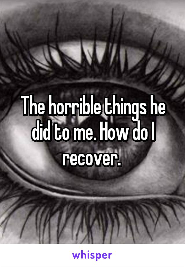 The horrible things he did to me. How do I recover. 