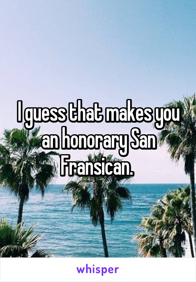 I guess that makes you an honorary San Fransican. 