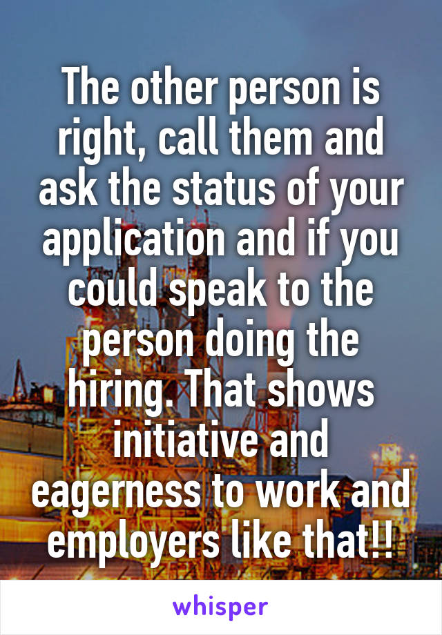 The other person is right, call them and ask the status of your application and if you could speak to the person doing the hiring. That shows initiative and eagerness to work and employers like that!!