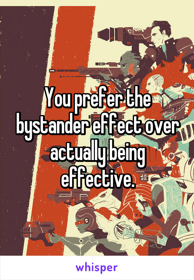 You prefer the bystander effect over actually being effective.