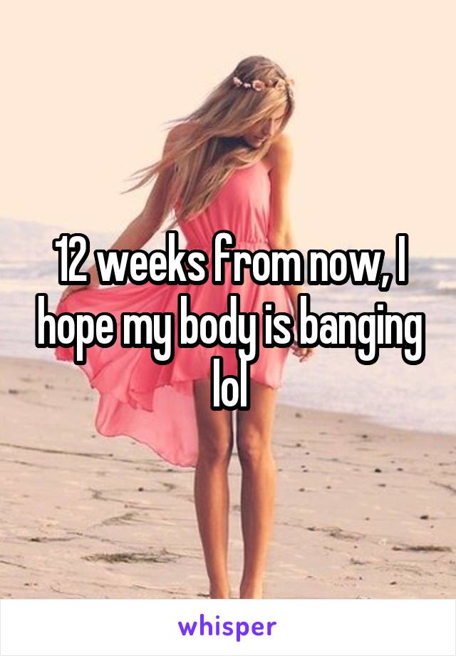 12 weeks from now, I hope my body is banging lol