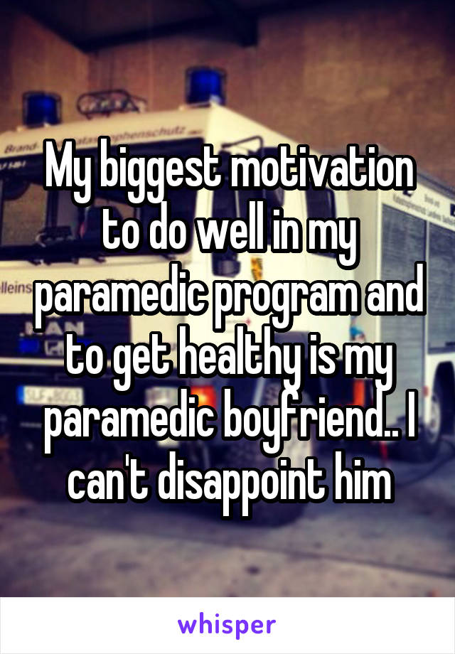 My biggest motivation to do well in my paramedic program and to get healthy is my paramedic boyfriend.. I can't disappoint him