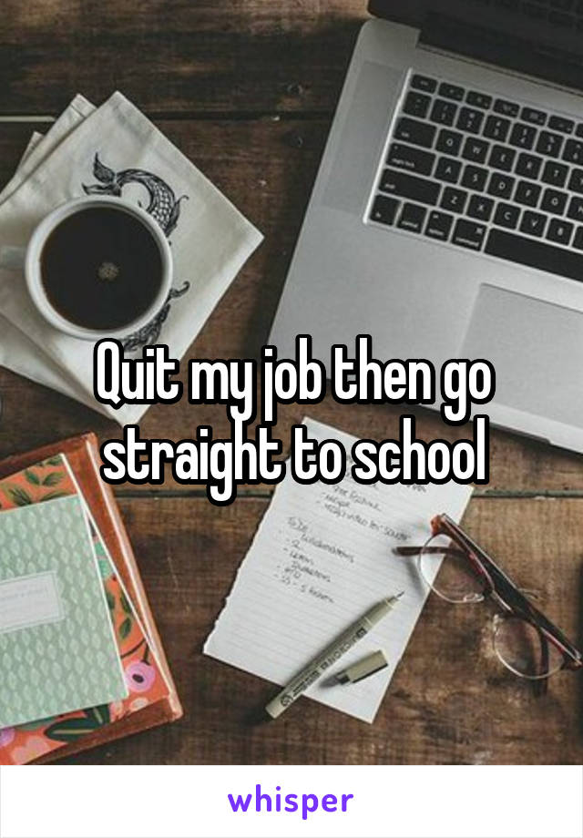 Quit my job then go straight to school