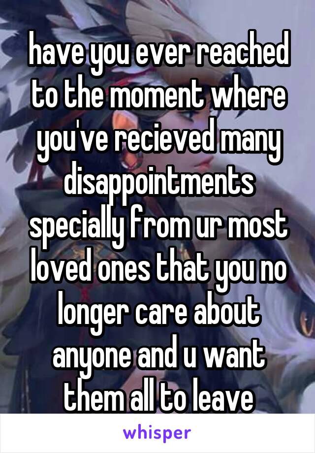 have you ever reached to the moment where you've recieved many disappointments specially from ur most loved ones that you no longer care about anyone and u want them all to leave