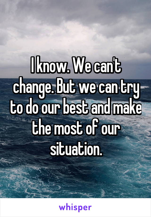 I know. We can't change. But we can try to do our best and make the most of our situation.