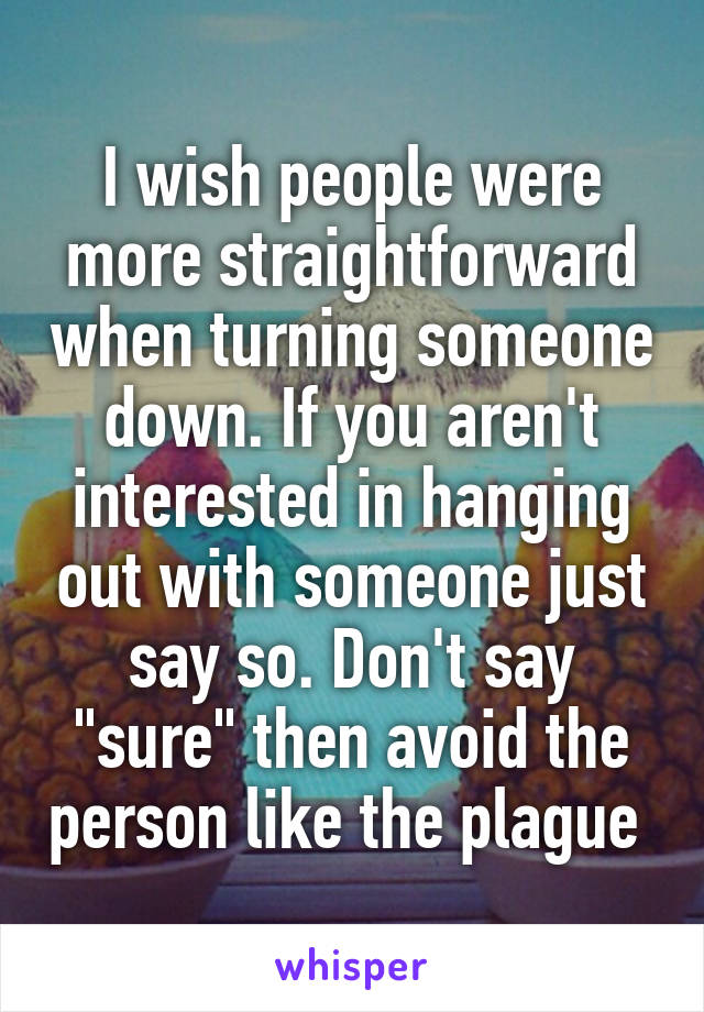 I wish people were more straightforward when turning someone down. If you aren't interested in hanging out with someone just say so. Don't say "sure" then avoid the person like the plague 
