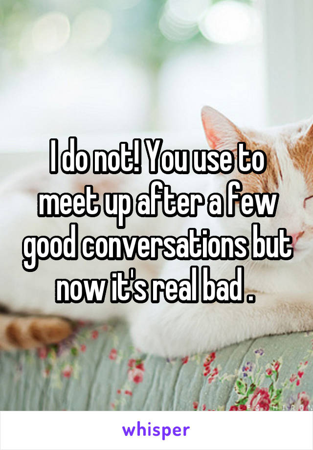 I do not! You use to meet up after a few good conversations but now it's real bad . 