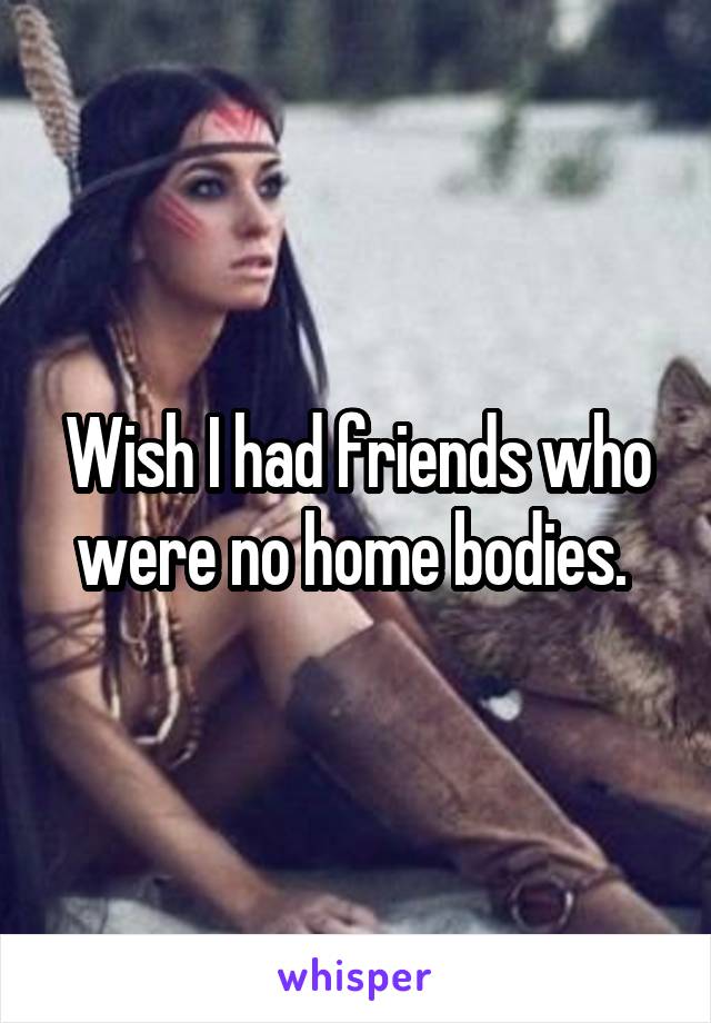 Wish I had friends who were no home bodies. 