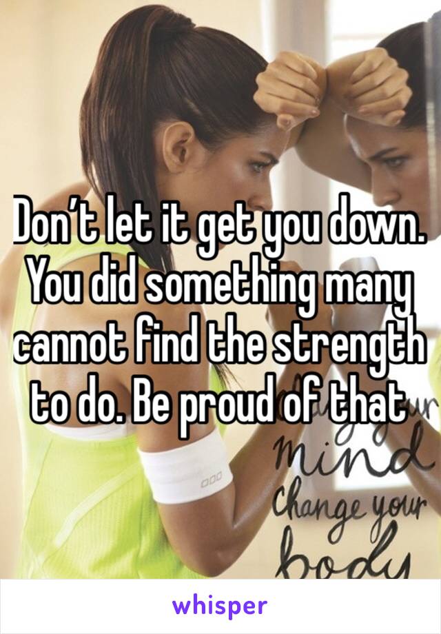 Don’t let it get you down.  You did something many cannot find the strength to do. Be proud of that