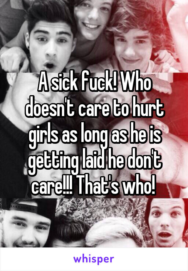 A sick fuck! Who doesn't care to hurt girls as long as he is getting laid he don't care!!! That's who! 