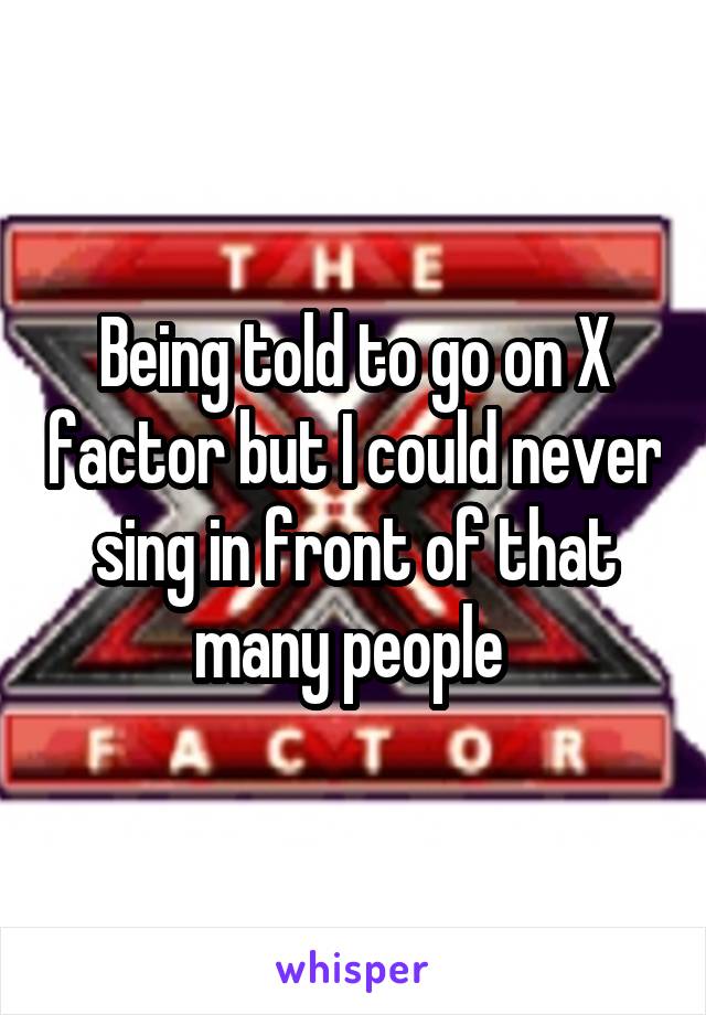 Being told to go on X factor but I could never sing in front of that many people 