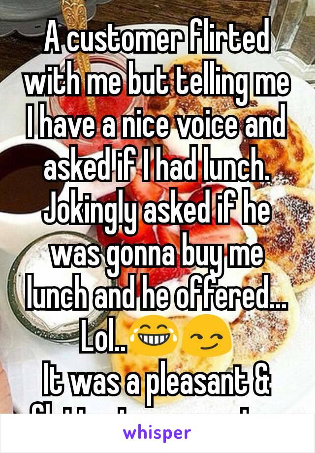 A customer flirted with me but telling me I have a nice voice and asked if I had lunch. Jokingly asked if he was gonna buy me lunch and he offered... Lol..😂😏
It was a pleasant & flattering encounter