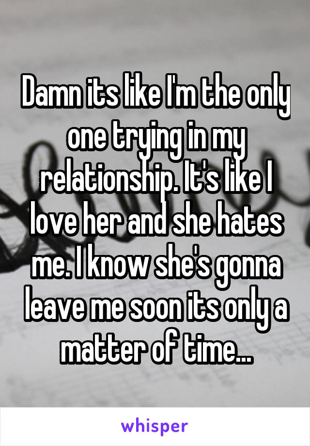 Damn its like I'm the only one trying in my relationship. It's like I love her and she hates me. I know she's gonna leave me soon its only a matter of time...