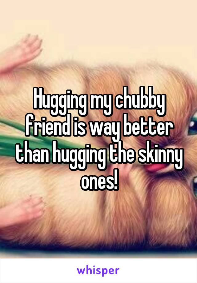 Hugging my chubby friend is way better than hugging the skinny ones!