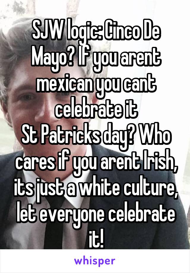 SJW logic: Cinco De Mayo? If you arent mexican you cant celebrate it
St Patricks day? Who cares if you arent Irish, its just a white culture, let everyone celebrate it!
