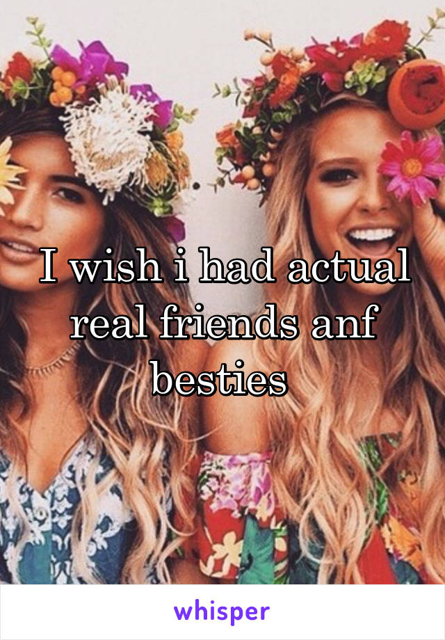 I wish i had actual real friends anf besties 