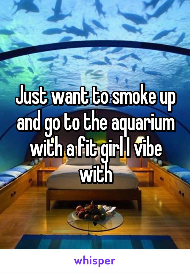 Just want to smoke up and go to the aquarium with a fit girl I vibe with