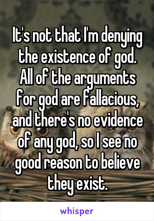 It's not that I'm denying the existence of god.
All of the arguments for god are fallacious, and there's no evidence of any god, so I see no good reason to believe they exist.