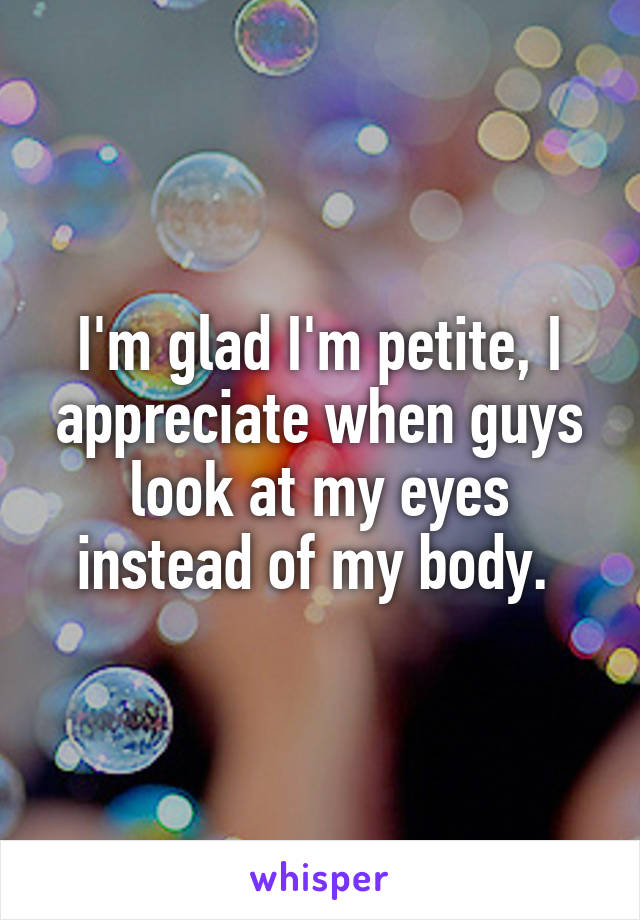 I'm glad I'm petite, I appreciate when guys look at my eyes instead of my body. 