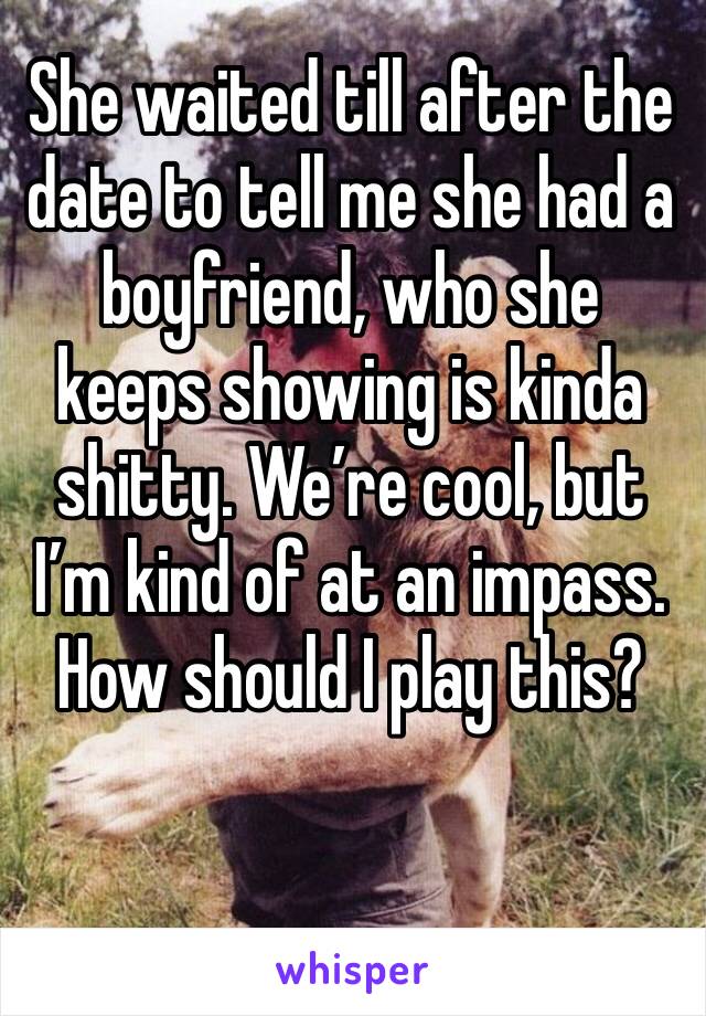 She waited till after the date to tell me she had a boyfriend, who she keeps showing is kinda shitty. We’re cool, but I’m kind of at an impass.
How should I play this?