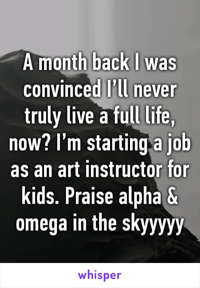 A month back I was convinced I’ll never truly live a full life, now? I’m starting a job as an art instructor for kids. Praise alpha & omega in the skyyyyy