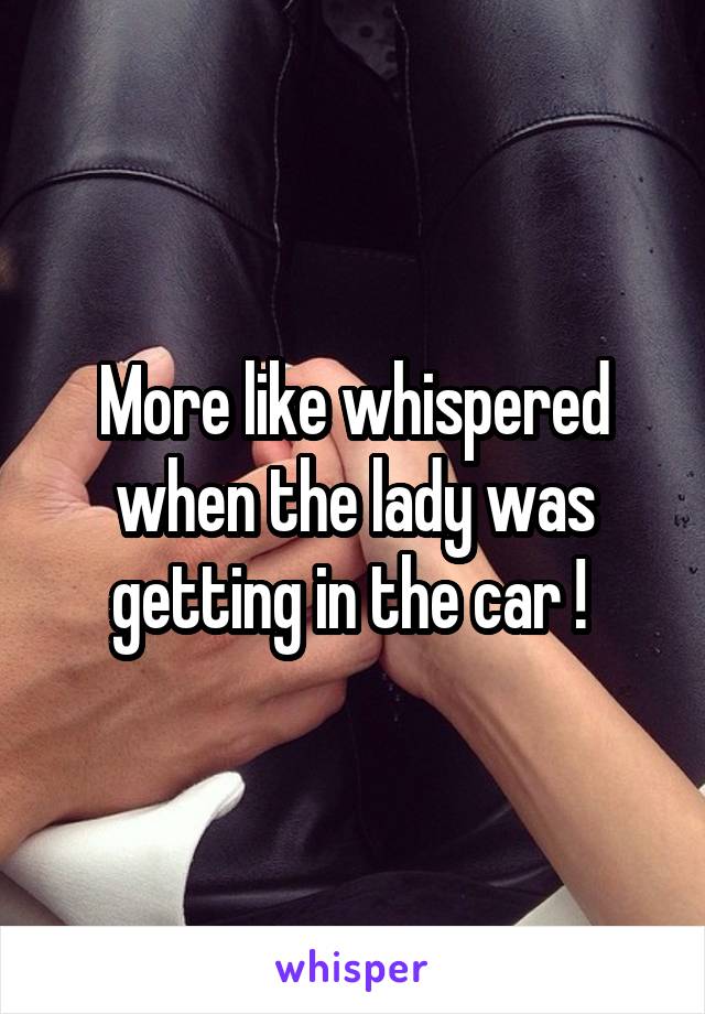 More like whispered when the lady was getting in the car ! 