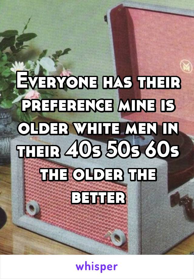 Everyone has their preference mine is older white men in their 40s 50s 60s the older the better