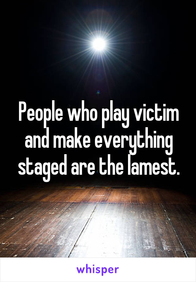 People who play victim and make everything staged are the lamest.