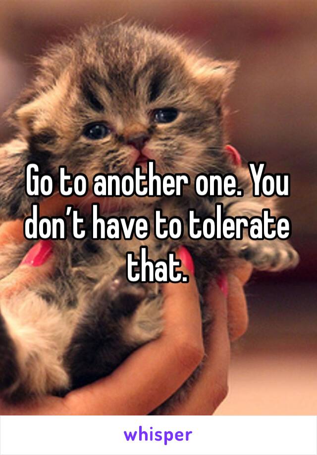 Go to another one. You don’t have to tolerate that.