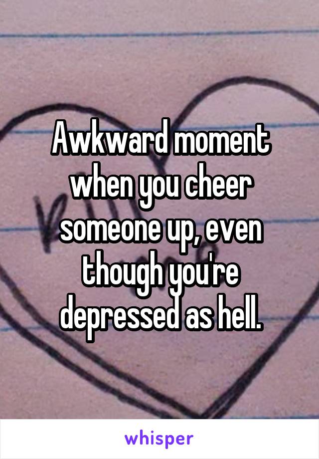 Awkward moment when you cheer someone up, even though you're depressed as hell.