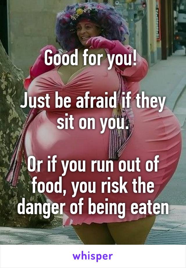 Good for you! 

Just be afraid if they sit on you.

Or if you run out of food, you risk the danger of being eaten