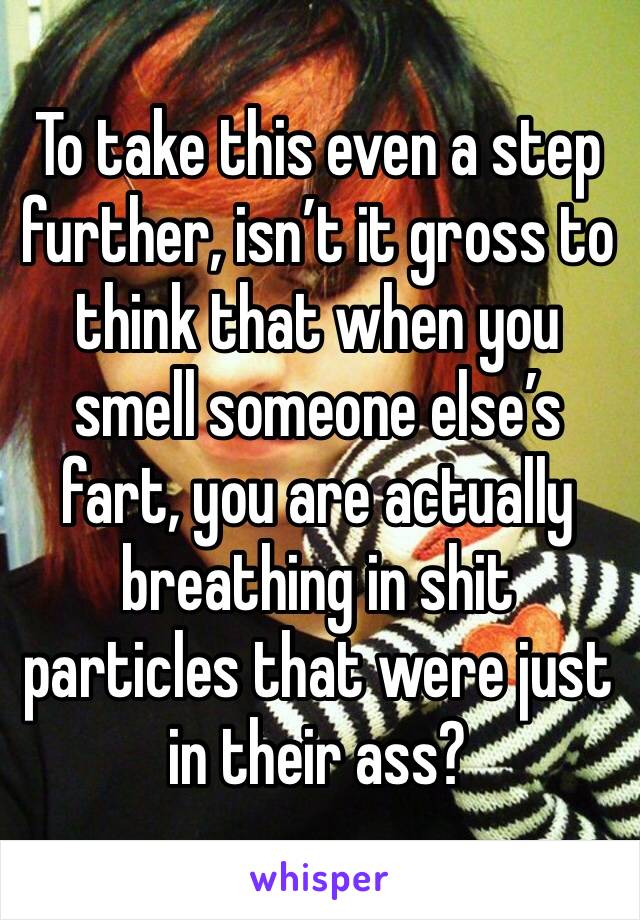 To take this even a step further, isn’t it gross to think that when you smell someone else’s fart, you are actually breathing in shit particles that were just in their ass?