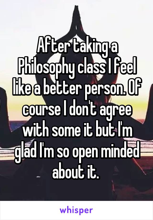 After taking a Philosophy class I feel like a better person. Of course I don't agree with some it but I'm glad I'm so open minded about it. 