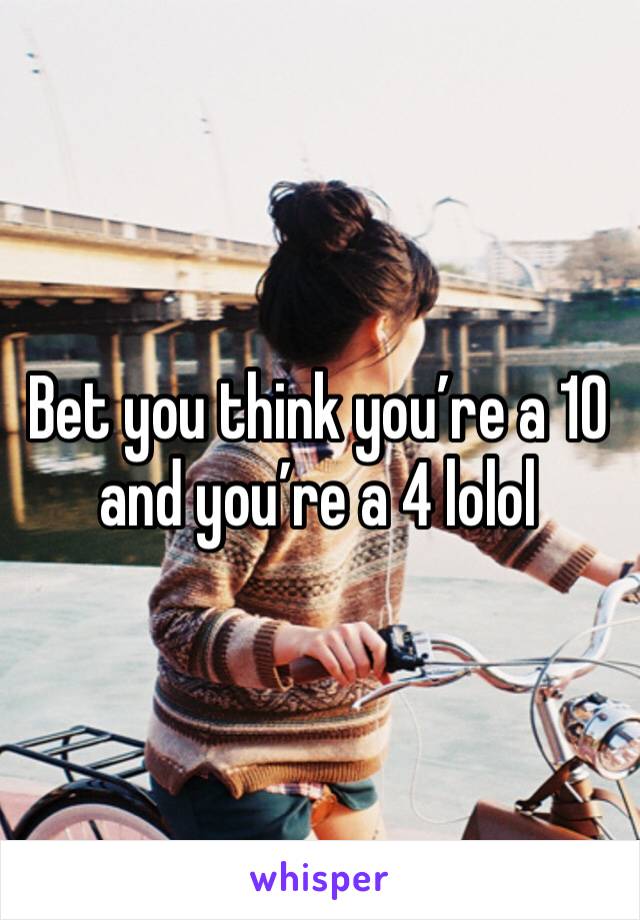 Bet you think you’re a 10 and you’re a 4 lolol