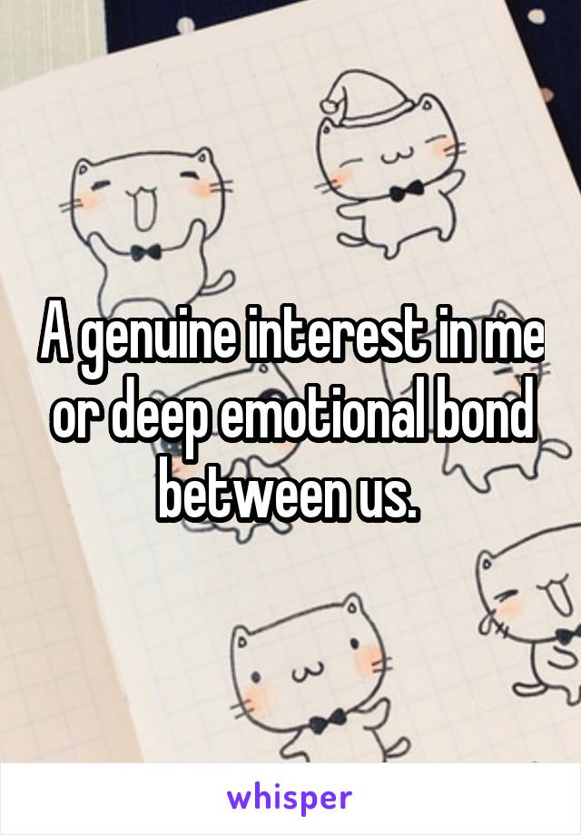 A genuine interest in me or deep emotional bond between us. 