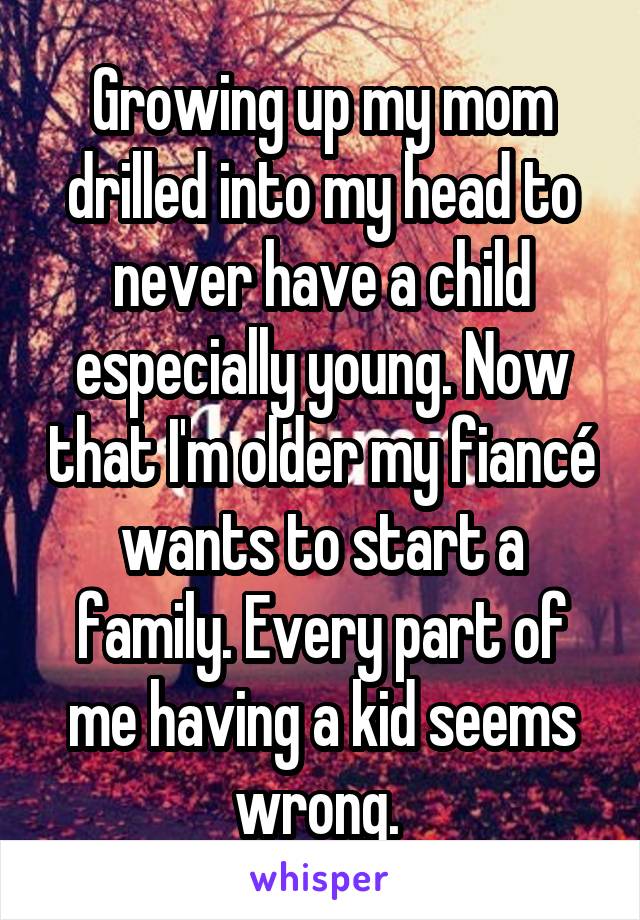 Growing up my mom drilled into my head to never have a child especially young. Now that I'm older my fiancé wants to start a family. Every part of me having a kid seems wrong. 